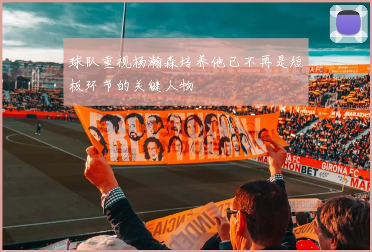 球队重视杨瀚森培养他已不再是短板环节的关键人物