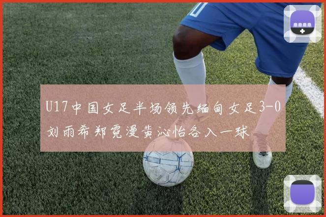 U17中国女足半场领先缅甸女足3-0刘雨希郑霓漫黄沁怡各入一球