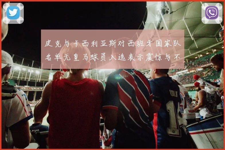 皮克与卡西利亚斯对西班牙国家队名单无皇马球员入选表示震惊与不解