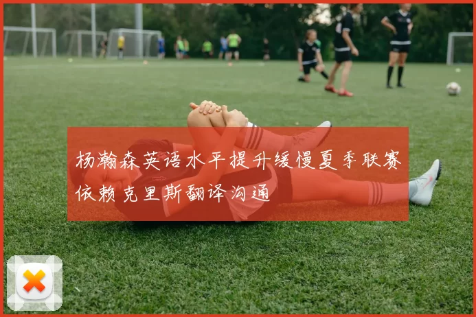 杨瀚森英语水平提升缓慢夏季联赛依赖克里斯翻译沟通
