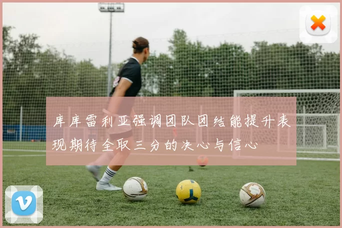 库库雷利亚强调团队团结能提升表现期待全取三分的决心与信心