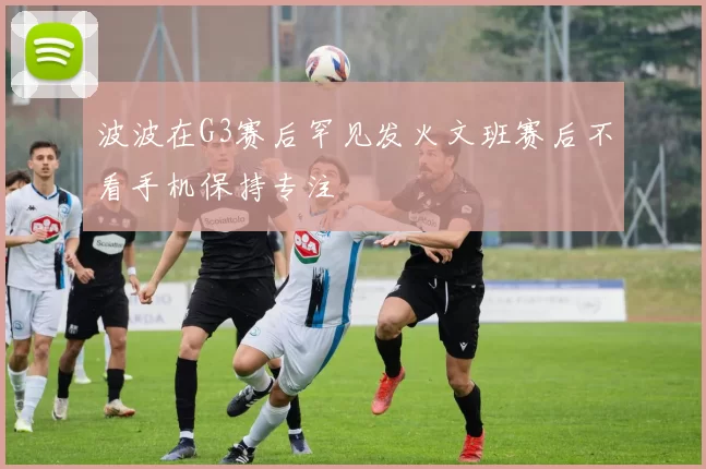 波波在G3赛后罕见发火文班赛后不看手机保持专注