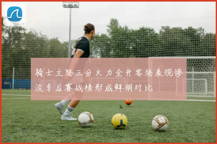 骑士主场三分火力全开客场表现惨淡季后赛战绩形成鲜明对比