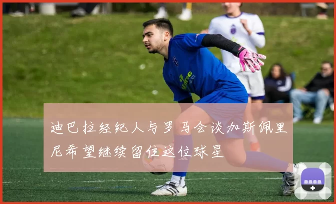 迪巴拉经纪人与罗马会谈加斯佩里尼希望继续留住这位球星