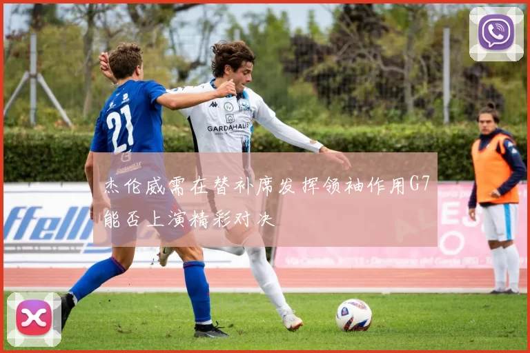 杰伦威需在替补席发挥领袖作用G7能否上演精彩对决