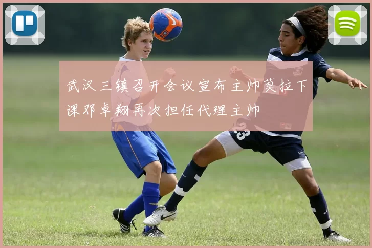 武汉三镇召开会议宣布主帅莫拉下课邓卓翔再次担任代理主帅