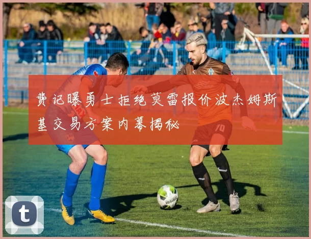 费记曝勇士拒绝莫雷报价波杰姆斯基交易方案内幕揭秘