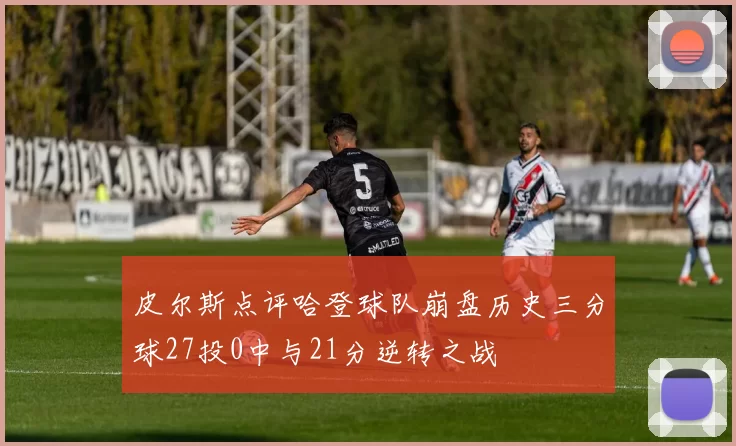 皮尔斯点评哈登球队崩盘历史三分球27投0中与21分逆转之战
