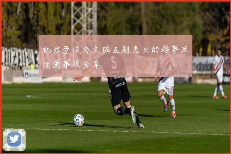 凯尔登谈与文班互剃光头的趣事及注意事项分享