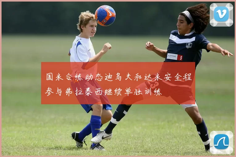 国米合练动态迪乌夫和达米安全程参与弗拉泰西继续单独训练